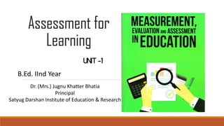 Assessment for
Learning
UNIT -1
Dr. (Mrs.) Jugnu Khatter Bhatia
Principal
Satyug Darshan Institute of Education & Research
B.Ed. IInd Year
 