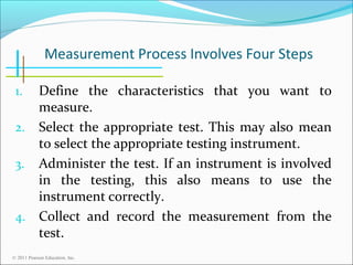 Measurement Process Involves Four Steps
Define the characteristics that you want to
measure.
2. Select the appropriate test. This may also mean
to select the appropriate testing instrument.
3. Administer the test. If an instrument is involved
in the testing, this also means to use the
instrument correctly.
4. Collect and record the measurement from the
test.
1.

© 2011 Pearson Education, Inc.

 