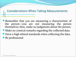 Considerations When Taking Measurements
Remember that you are measuring a characteristic of

the person—you are not measuring the person
themselves; thus, make no judgments about the person.
Make no comical remarks regarding the collected data.
Have a high ethical standards when collecting the data.
Be professional.

© 2011 Pearson Education, Inc.

 