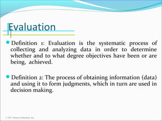 Evaluation
Definition 1: Evaluation is the systematic process of

collecting and analyzing data in order to determine
whether and to what degree objectives have been or are
being, achieved.

Definition 2: The process of obtaining information (data)

and using it to form judgments, which in turn are used in
decision making.

© 2011 Pearson Education, Inc.

 
