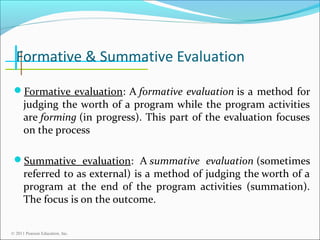 Formative & Summative Evaluation
Formative evaluation: A formative evaluation is a method for

judging the worth of a program while the program activities
are forming (in progress). This part of the evaluation focuses
on the process

Summative evaluation: A summative evaluation (sometimes

referred to as external) is a method of judging the worth of a
program at the end of the program activities (summation).
The focus is on the outcome.

© 2011 Pearson Education, Inc.

 