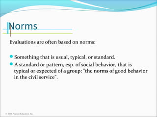 Norms
Evaluations are often based on norms:
Something that is usual, typical, or standard.
A standard or pattern, esp. of social behavior, that is

typical or expected of a group: "the norms of good behavior
in the civil service".

© 2011 Pearson Education, Inc.

 