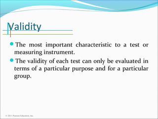 Validity
The most important characteristic to a test or

measuring instrument.
The validity of each test can only be evaluated in
terms of a particular purpose and for a particular
group.

© 2011 Pearson Education, Inc.

 