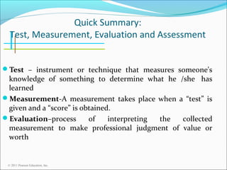 Quick Summary:
Test, Measurement, Evaluation and Assessment
Test – instrument or technique that measures someone's

knowledge of something to determine what he /she has
learned
Measurement-A measurement takes place when a “test” is
given and a “score” is obtained.
Evaluation–process
of
interpreting
the
collected
measurement to make professional judgment of value or
worth

© 2011 Pearson Education, Inc.

 