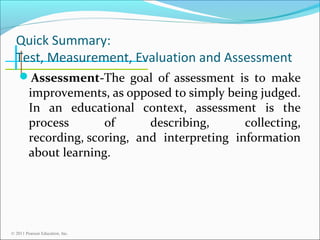 Quick Summary:
Test, Measurement, Evaluation and Assessment
Assessment-The goal of assessment is to make

improvements, as opposed to simply being judged.
In an educational context, assessment is the
process
of
describing,
collecting,
recording, scoring, and interpreting information
about learning.

© 2011 Pearson Education, Inc.

 