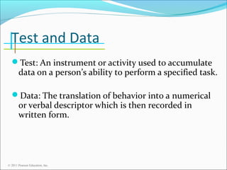 Test and Data
Test: An instrument or activity used to accumulate

data on a person’s ability to perform a specified task.

Data: The translation of behavior into a numerical

or verbal descriptor which is then recorded in
written form.

© 2011 Pearson Education, Inc.

 