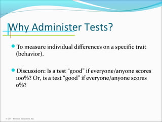 Why Administer Tests?
To measure individual differences on a specific trait

(behavior).

Discussion: Is a test “good” if everyone/anyone scores

100%? Or, is a test “good” if everyone/anyone scores
0%?

© 2011 Pearson Education, Inc.

 