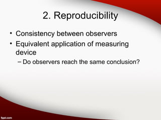 2. Reproducibility 
• Consistency between observers 
• Equivalent application of measuring 
device 
– Do observers reach the same conclusion? 
 