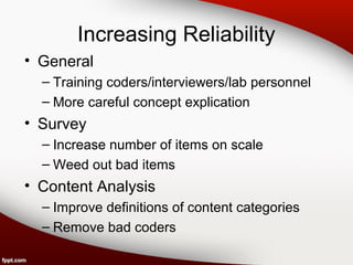 Increasing Reliability 
• General 
– Training coders/interviewers/lab personnel 
– More careful concept explication 
• Survey 
– Increase number of items on scale 
– Weed out bad items 
• Content Analysis 
– Improve definitions of content categories 
– Remove bad coders 
 