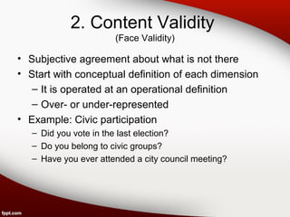 2. Content Validity 
(Face Validity) 
• Subjective agreement about what is not there 
• Start with conceptual definition of each dimension 
– It is operated at an operational definition 
– Over- or under-represented 
• Example: Civic participation 
– Did you vote in the last election? 
– Do you belong to civic groups? 
– Have you ever attended a city council meeting? 
 