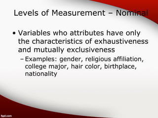 Levels of Measurement – Nominal 
• Variables who attributes have only 
the characteristics of exhaustiveness 
and mutually exclusiveness 
– Examples: gender, religious affiliation, 
college major, hair color, birthplace, 
nationality 
 