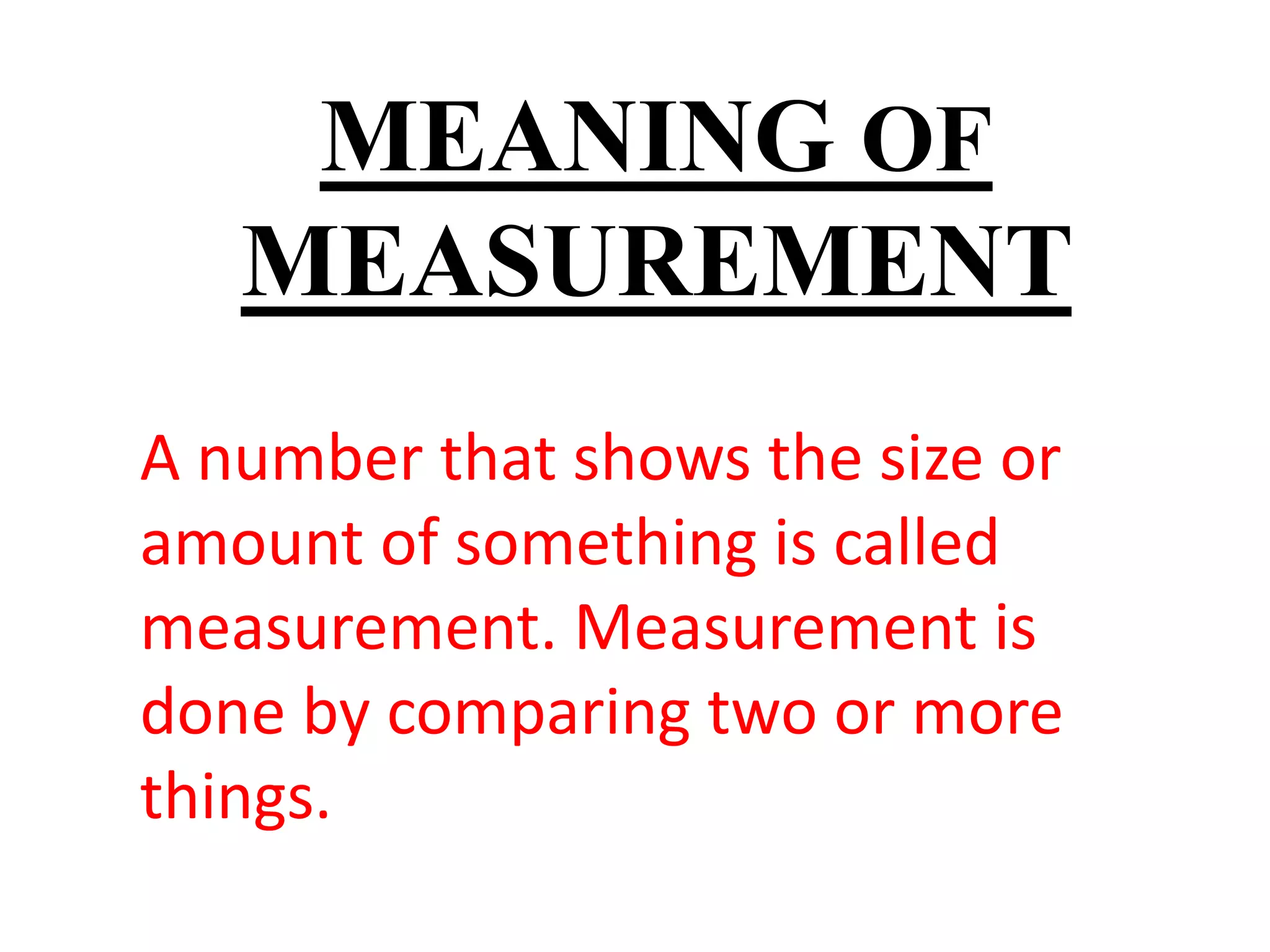 MEANING OF
MEASUREMENT
A number that shows the size or
amount of something is called
measurement. Measurement is
done by comparing two or more
things.