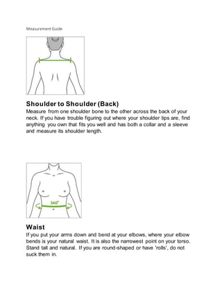 Measurement Guide
Shoulder to Shoulder (Back)
Measure from one shoulder bone to the other across the back of your
neck. If you have trouble figuring out where your shoulder tips are, find
anything you own that fits you well and has both a collar and a sleeve
and measure its shoulder length.
Waist
If you put your arms down and bend at your elbows, where your elbow
bends is your natural waist. It is also the narrowest point on your torso.
Stand tall and natural. If you are round-shaped or have 'rolls', do not
suck them in.
 