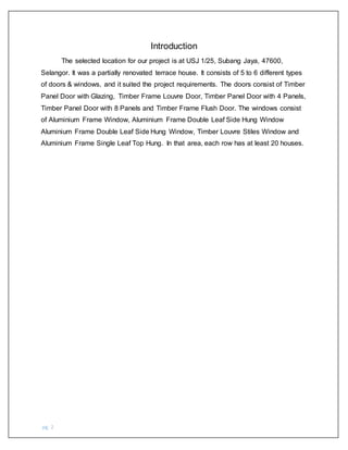 pg. 2
Introduction
The selected location for our project is at USJ 1/25, Subang Jaya, 47600,
Selangor. It was a partially renovated terrace house. It consists of 5 to 6 different types
of doors & windows, and it suited the project requirements. The doors consist of Timber
Panel Door with Glazing, Timber Frame Louvre Door, Timber Panel Door with 4 Panels,
Timber Panel Door with 8 Panels and Timber Frame Flush Door. The windows consist
of Aluminium Frame Window, Aluminium Frame Double Leaf Side Hung Window
Aluminium Frame Double Leaf Side Hung Window, Timber Louvre Stiles Window and
Aluminium Frame Single Leaf Top Hung. In that area, each row has at least 20 houses.
 