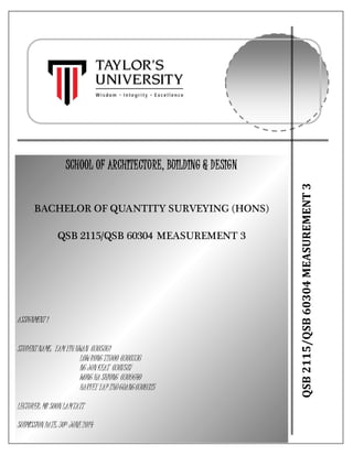 pg. 1
QSB2115/QSB60304MEASUREMENT3
SCHOOL OF ARCHITECTURE, BUILDING & DESIGN
BACHELOR OF QUANTITY SURVEYING (HONS)
QSB 2115/QSB 60304 MEASUREMENT 3
ASSIGNMENT 1
STUDENT NAME: YAMYIHHWAN 0305861
LOWRONG TZUOO 0308336
NG JUNKEAT 0307587
WONG HA SHIONG 0309640
HARVEY YAP ZHUGUANG0309325
LECTURER:MR SOONLAMTATT
SUBMISSIONDATE: 30TH JUNE2014
 