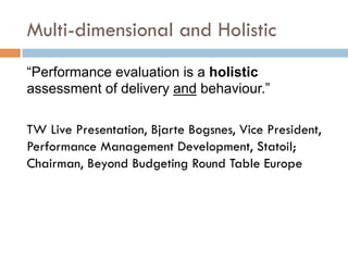 Multi-dimensional and Holistic
“Performance evaluation is a holistic
assessment of delivery and behaviour.”
TW Live Presentation, Bjarte Bogsnes, Vice President,
Performance Management Development, Statoil;
Chairman, Beyond Budgeting Round Table Europe
 