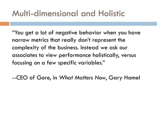 Multi-dimensional and Holistic
“You get a lot of negative behavior when you have
narrow metrics that really don’t represent the
complexity of the business. Instead we ask our
associates to view performance holistically, versus
focusing on a few specific variables.”
--CEO of Gore, in What Matters Now, Gary Hamel
 