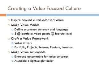 Creating a Value Focused Culture
¨  Inspire around a value-based vision
¨  Make Value Visible
¤  Define a common currency and language
¤  $ @ portfolio, value points @ feature level
¨  Craft a Value Framework
¤  Value drivers
¤  Portfolio, Projects, Release, Feature, Iteration
¨  Make Value Actionable
¤  Everyone accountable for value outcomes
¤  Assemble a lightweight toolkit
 