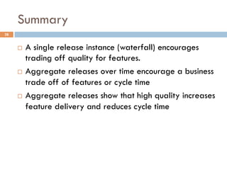 Summary
28
¨  A single release instance (waterfall) encourages
trading off quality for features.
¨  Aggregate releases over time encourage a business
trade off of features or cycle time
¨  Aggregate releases show that high quality increases
feature delivery and reduces cycle time
 