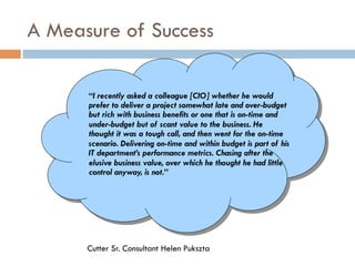 A Measure of Success
Cutter Sr. Consultant Helen Pukszta
“I recently asked a colleague [CIO] whether he would
prefer to deliver a project somewhat late and over-budget
but rich with business benefits or one that is on-time and
under-budget but of scant value to the business. He
thought it was a tough call, and then went for the on-time
scenario. Delivering on-time and within budget is part of his
IT department’s performance metrics. Chasing after the
elusive business value, over which he thought he had little
control anyway, is not.”
 