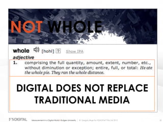 © Gregory Birge for F5DIGITAL® Pte Ltd 2012Measurement in a Digital World I Rutgers University 18
NOT WHOLE
DIGITAL DOES NOT REPLACE
TRADITIONAL MEDIA
 