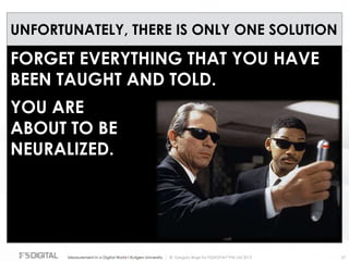 © Gregory Birge for F5DIGITAL® Pte Ltd 2012Measurement in a Digital World I Rutgers University 27
UNFORTUNATELY, THERE IS ONLY ONE SOLUTION
FORGET EVERYTHING THAT YOU HAVE
BEEN TAUGHT AND TOLD.
YOU ARE
ABOUT TO BE
NEURALIZED.
 