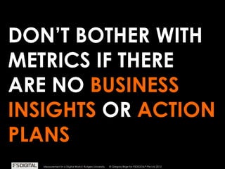© Gregory Birge for F5DIGITAL® Pte Ltd 2012Measurement in a Digital World I Rutgers University
DON’T BOTHER WITH
METRICS IF THERE
ARE NO BUSINESS
INSIGHTS OR ACTION
PLANS
© Gregory Birge for F5DIGITAL® Pte Ltd 2012Measurement in a Digital World I Rutgers University
 