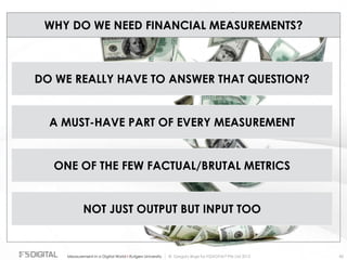 © Gregory Birge for F5DIGITAL® Pte Ltd 2012Measurement in a Digital World I Rutgers University 85
WHY DO WE NEED FINANCIAL MEASUREMENTS?
DO WE REALLY HAVE TO ANSWER THAT QUESTION?
A MUST-HAVE PART OF EVERY MEASUREMENT
ONE OF THE FEW FACTUAL/BRUTAL METRICS
NOT JUST OUTPUT BUT INPUT TOO
 