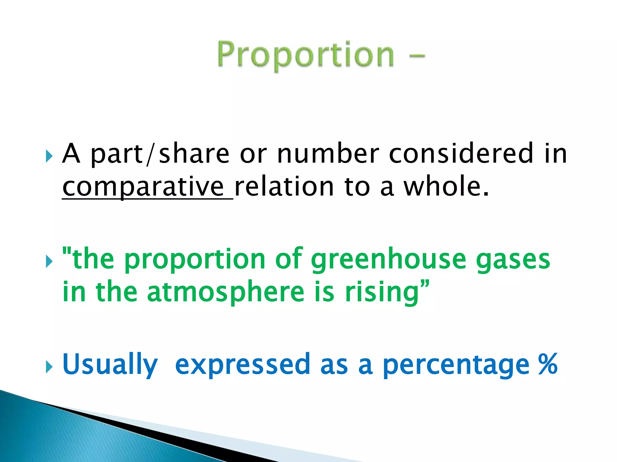  A part/share or number considered in 
comparative relation to a whole. 
 "the proportion of greenhouse gases 
in the atmosphere is rising” 
 Usually expressed as a percentage % 
 