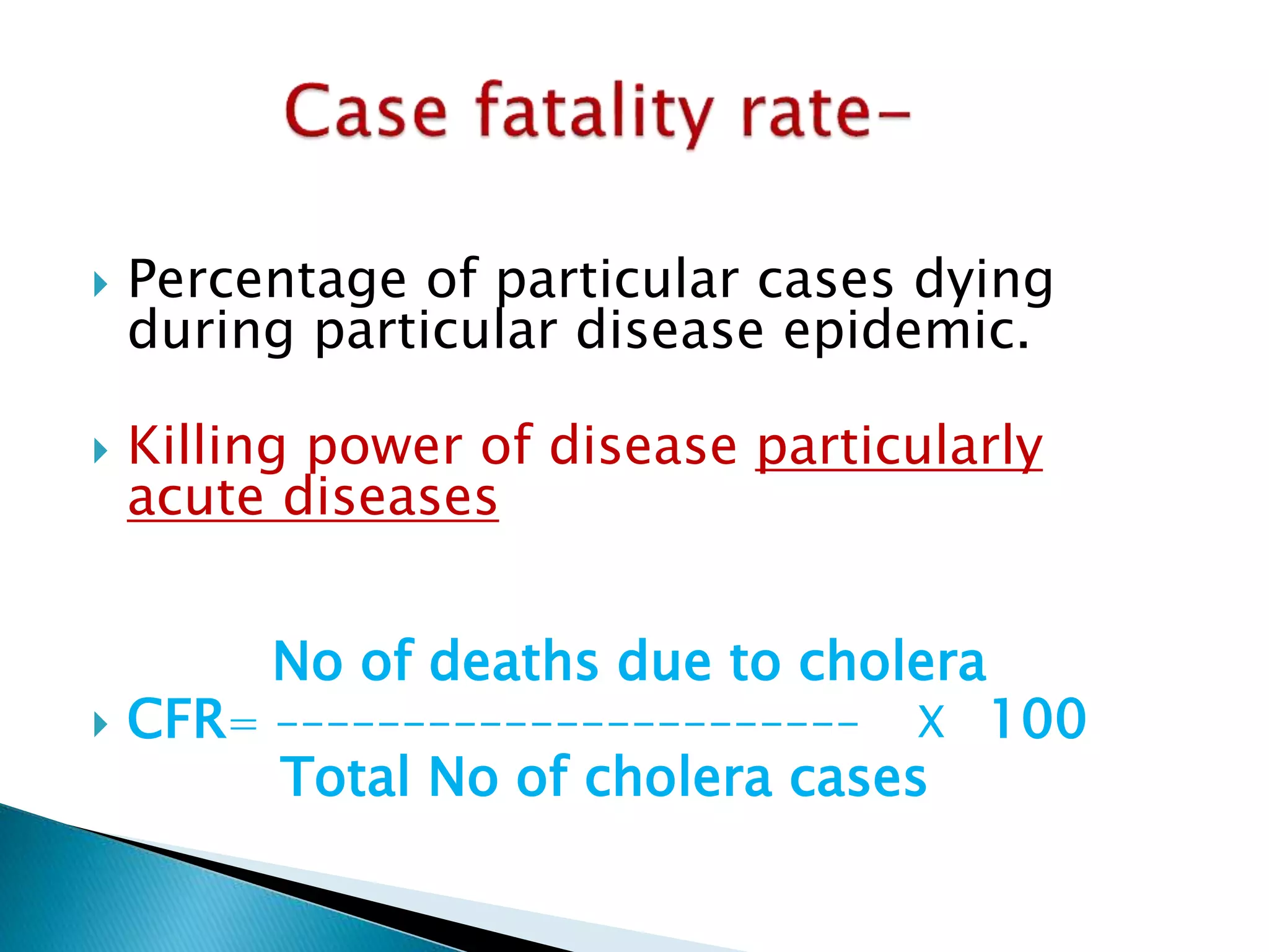  Percentage of particular cases dying 
during particular disease epidemic. 
 Killing power of disease particularly 
acute diseases 
No of deaths due to cholera 
 CFR= ----------------------- X 100 
Total No of cholera cases 
 