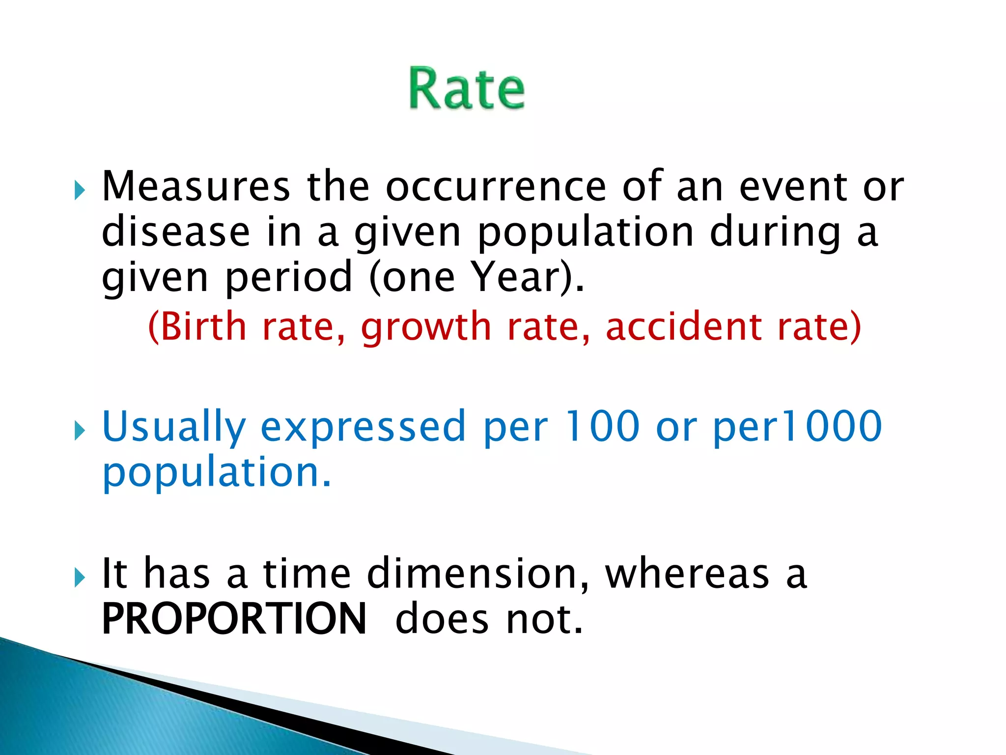  Measures the occurrence of an event or 
disease in a given population during a 
given period (one Year). 
(Birth rate, growth rate, accident rate) 
 Usually expressed per 100 or per1000 
population. 
 It has a time dimension, whereas a 
PROPORTION does not. 
 