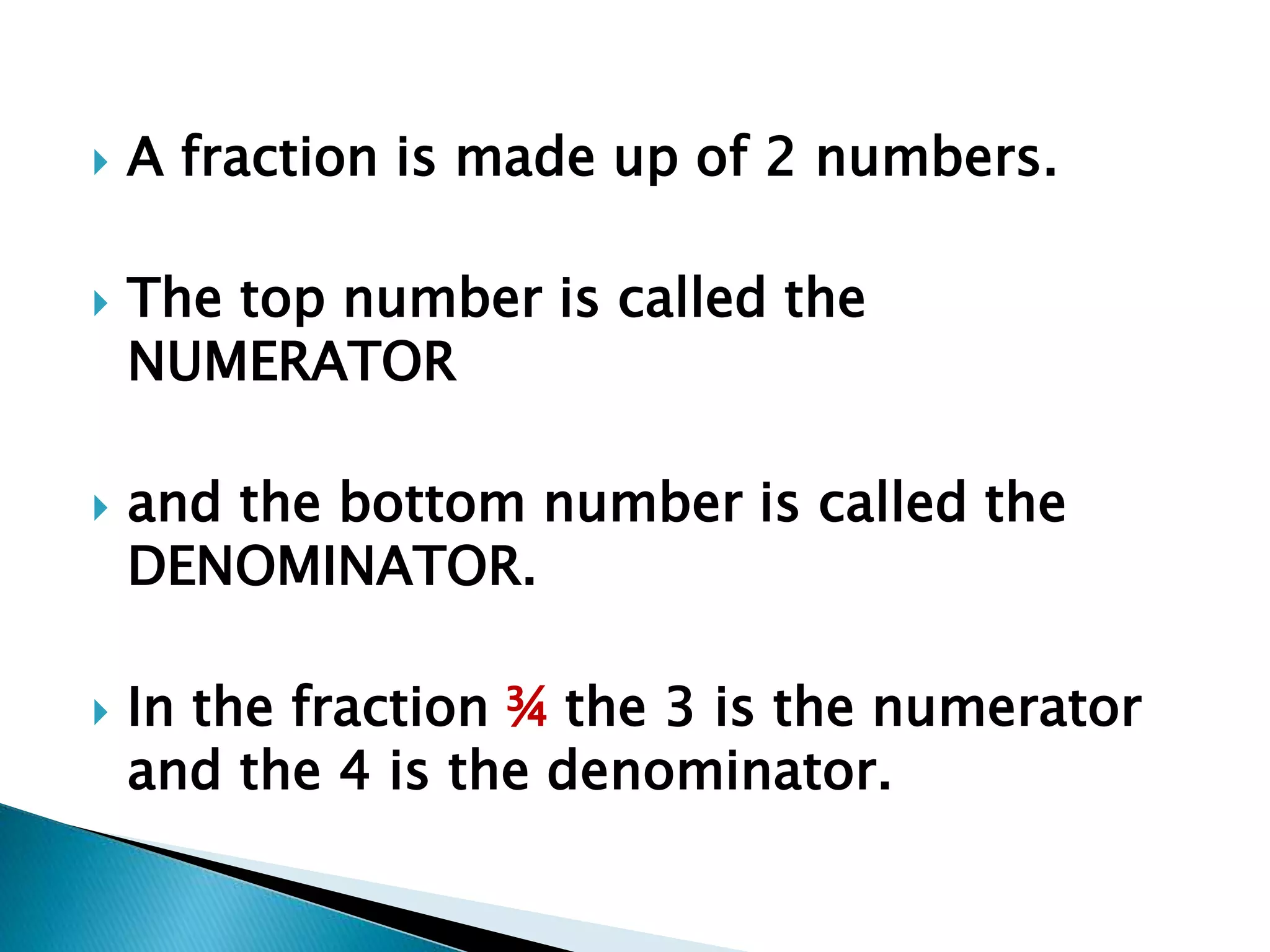  A fraction is made up of 2 numbers. 
 The top number is called the 
NUMERATOR 
 and the bottom number is called the 
DENOMINATOR. 
 In the fraction ¾ the 3 is the numerator 
and the 4 is the denominator. 
 