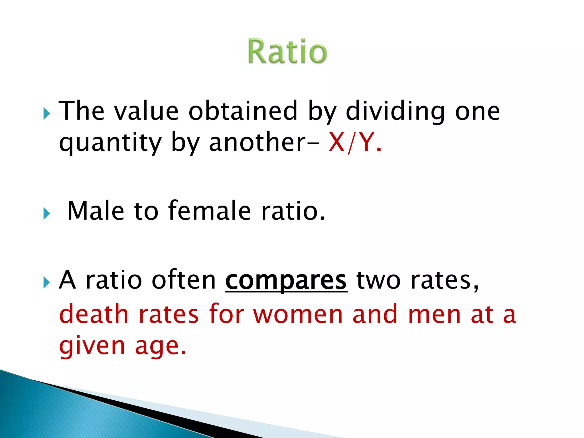  The value obtained by dividing one 
quantity by another- X/Y. 
 Male to female ratio. 
 A ratio often compares two rates, 
death rates for women and men at a 
given age. 
 