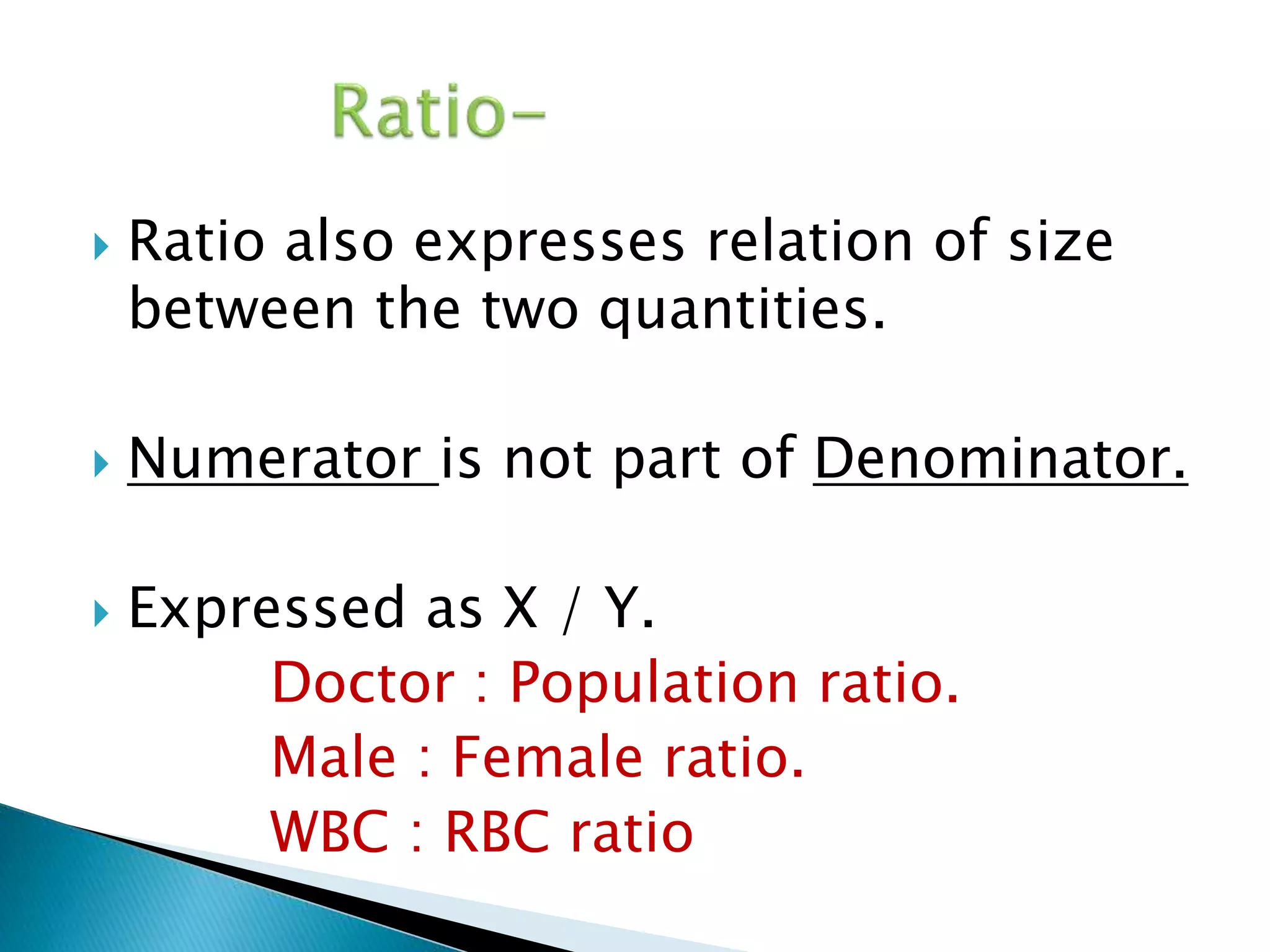  Ratio also expresses relation of size 
between the two quantities. 
 Numerator is not part of Denominator. 
 Expressed as X / Y. 
Doctor : Population ratio. 
Male : Female ratio. 
WBC : RBC ratio 
 