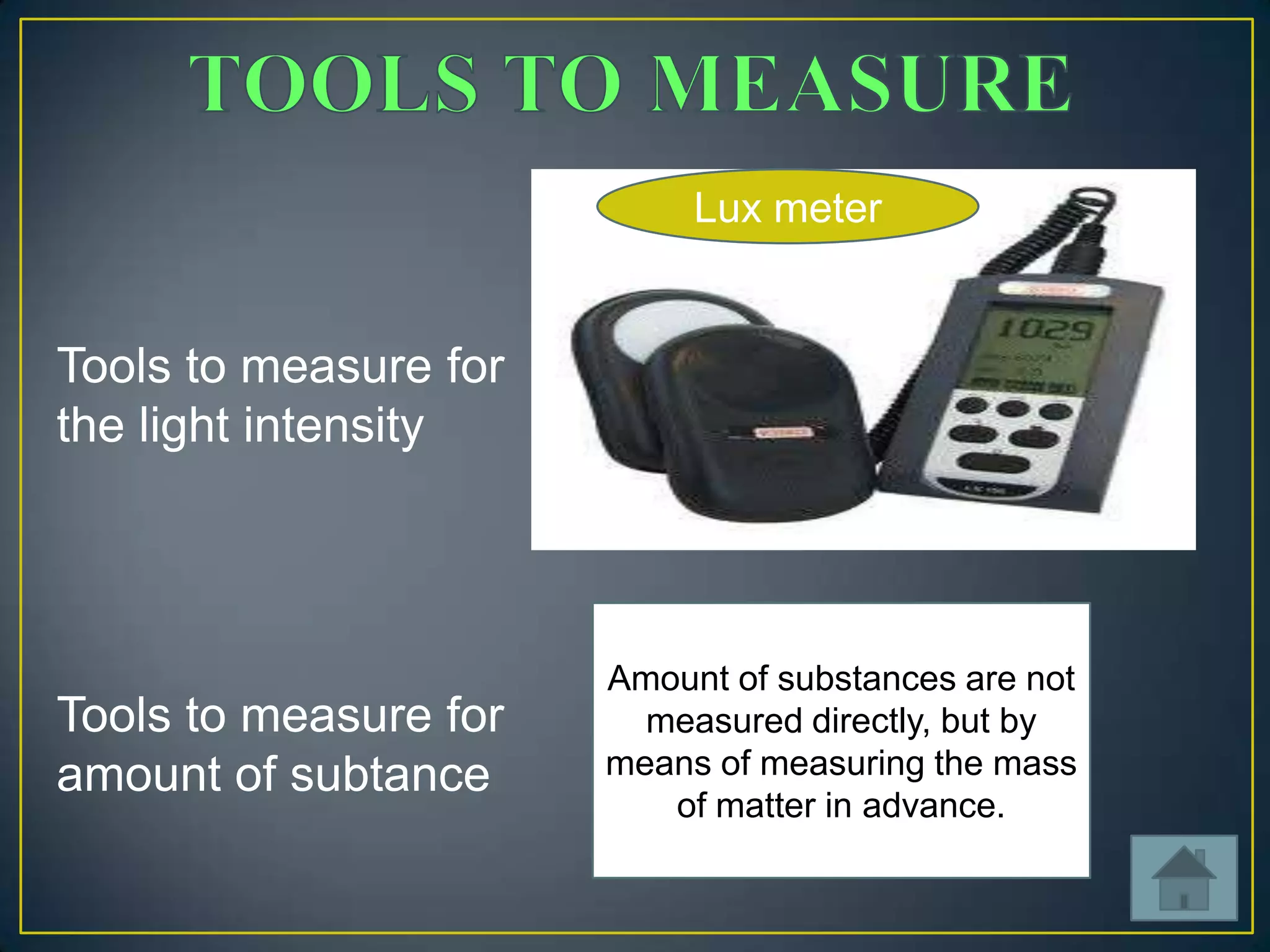 Lux meter

Tools to measure for
the light intensity

Tools to measure for
amount of subtance

Amount of substances are not
measured directly, but by
means of measuring the mass
of matter in advance.

 