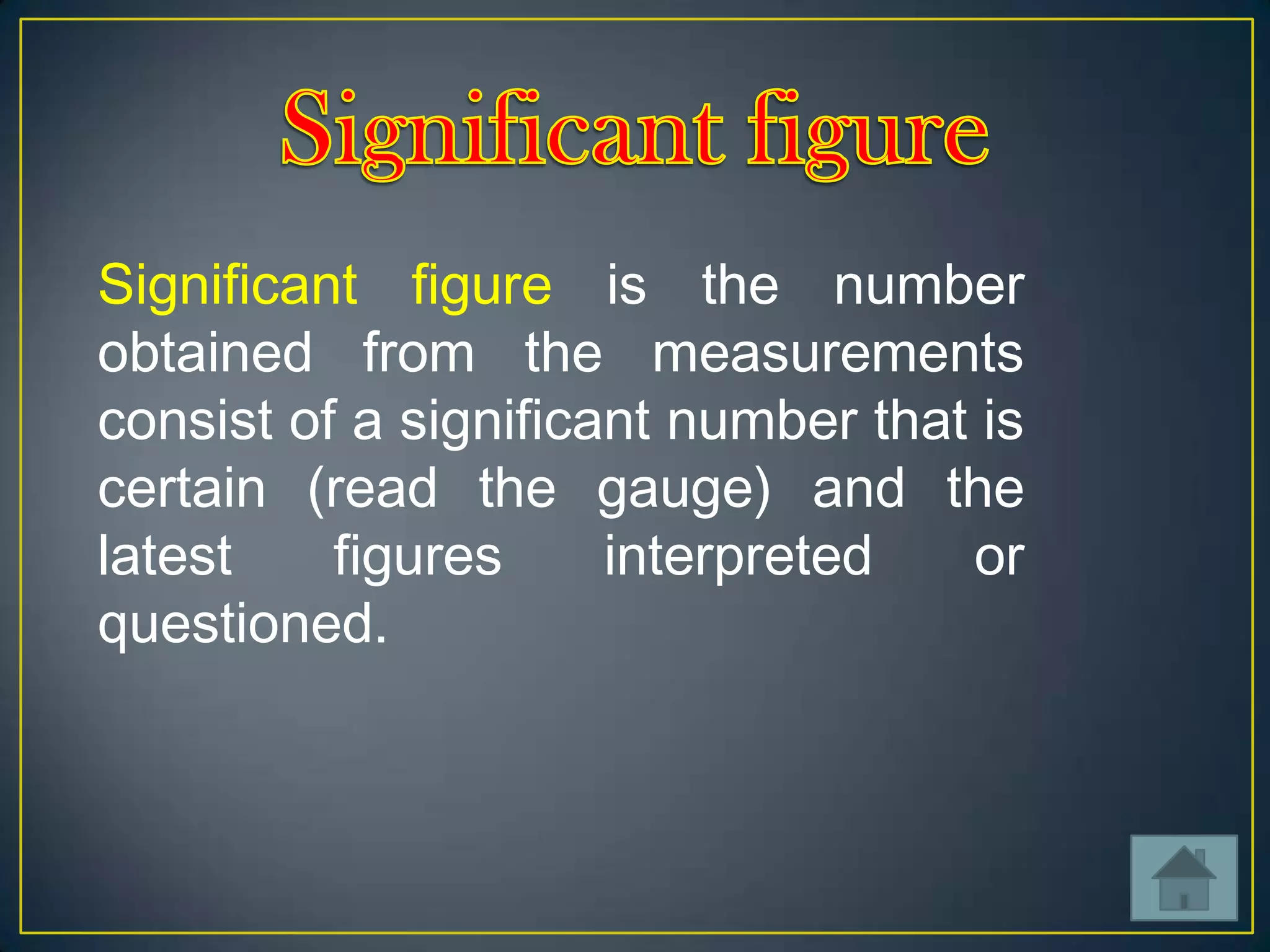 Significant figure is the number
obtained from the measurements
consist of a significant number that is
certain (read the gauge) and the
latest
figures
interpreted
or
questioned.

 
