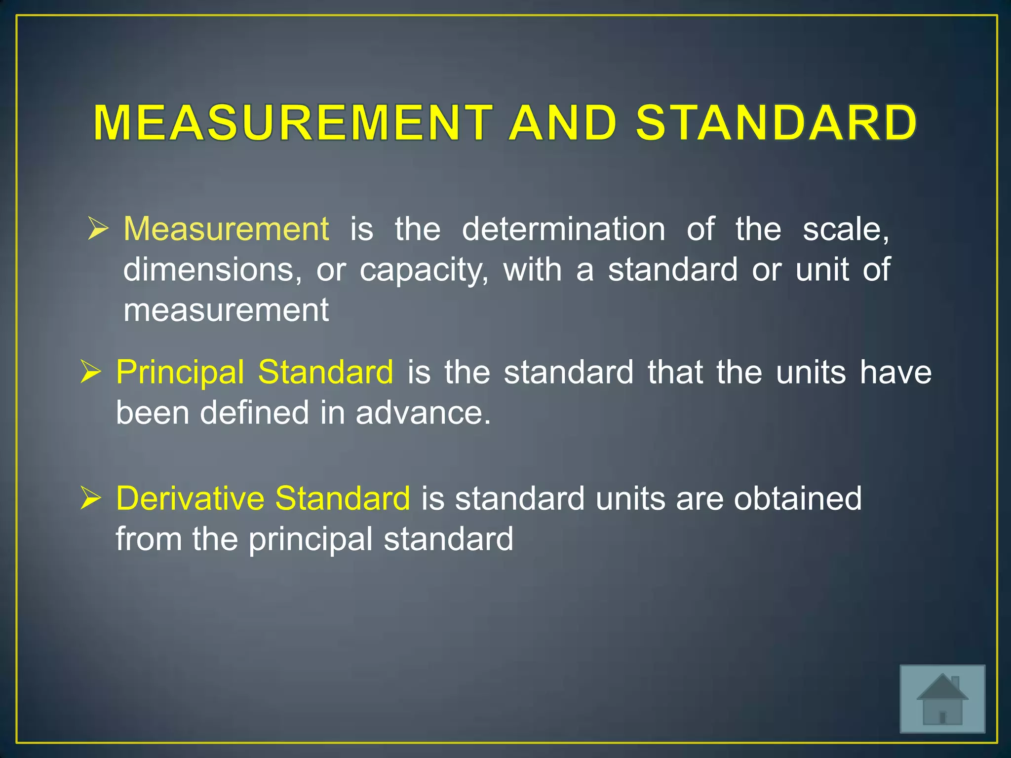  Measurement is the determination of the scale,
dimensions, or capacity, with a standard or unit of
measurement
 Principal Standard is the standard that the units have
been defined in advance.
 Derivative Standard is standard units are obtained
from the principal standard

 