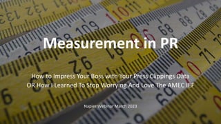 1
Measurement in PR
How to Impress Your Boss with Your Press Clippings Data
OR How I Learned To Stop Worrying And Love The AMEC IEF
Napier Webinar March 2023
 