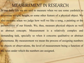 MEASUREMENT IN RESEARCH
In our daily life we are said to measure when we use some yardstick to
determine weight, height, or some other feature of a physical object. We
also measure when we judge how well we like a song, a painting or the
personalities of our friends. We, thus, measure physical objects as well
as abstract concepts. Measurement is a relatively complex and
demanding task, specially so when it concerns qualitative or abstract
phenomena. By measurement we mean the process of assigning numbers
to objects or observations, the level of measurement being a function of
the rules under which the numbers are assigned.
 