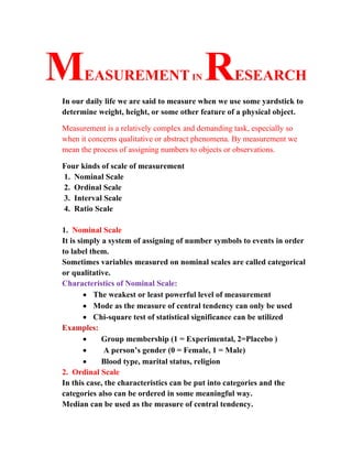 MEASUREMENT IN RESEARCH
In our daily life we are said to measure when we use some yardstick to
determine weight, height, or some other feature of a physical object.
Measurement is a relatively complex and demanding task, especially so
when it concerns qualitative or abstract phenomena. By measurement we
mean the process of assigning numbers to objects or observations.
Four kinds of scale of measurement
1. Nominal Scale
2. Ordinal Scale
3. Interval Scale
4. Ratio Scale
1. Nominal Scale
It is simply a system of assigning of number symbols to events in order
to label them.
Sometimes variables measured on nominal scales are called categorical
or qualitative.
Characteristics of Nominal Scale:
• The weakest or least powerful level of measurement
• Mode as the measure of central tendency can only be used
• Chi-square test of statistical significance can be utilized
Examples:
• Group membership (1 = Experimental, 2=Placebo )
• A person’s gender (0 = Female, 1 = Male)
• Blood type, marital status, religion
2. Ordinal Scale
In this case, the characteristics can be put into categories and the
categories also can be ordered in some meaningful way.
Median can be used as the measure of central tendency.
 