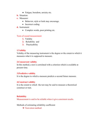 ● Fatigue, boredom, anxiety etc.
b. Situation:
c. Measurer:
• Behavior, style or look may encourage.
• Incorrect coding
d. Instrument:
• Complex words, poor printing etc.
Tests of sound measurement
1. Validity
2. Reliability and
3. Practicability
1.Validity
Validity of the measuring instrument is the degree or the extent to which it
measures what it is supposed to measure.
2.Concurrent validity
In this method, a test is correlated with a criterion which is available at
present time.
3.Predictive validity
It is the degree to which a measure predicts a second future measure.
4.Construct validity
It is the extent to which the test may be said to measure a theoretical
construct or trait.
Reliability
Measurement is said to be reliable when it give consistent results.
Methods of estimating reliability coefficient
❖ Test-retest method:
 