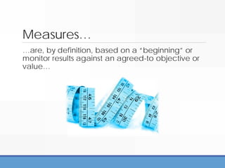 Measures…
…are, by definition, based on a “beginning” or
monitor results against an agreed-to objective or
value…
 