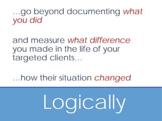 Logically
…go beyond documenting what
you did
and measure what difference
you made in the life of your
targeted clients…
…how their situation changed
 
