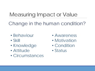Measuring Impact or Value
Change in the human condition?
• Behaviour
• Skill
• Knowledge
• Attitude
• Circumstances
• Awareness
• Motivation
• Condition
• Status
 