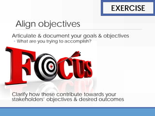 Align objectives
Articulate & document your goals & objectives
◦ What are you trying to accomplish?
Clarify how these contribute towards your
stakeholders’ objectives & desired outcomes
EXERCISE
 