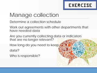Manage collection
Determine a collection schedule
Work out agreements with other departments that
have needed data
Are you currently collecting data or indicators
that are no longer relevant?
How long do you need to keep
data?
Who is responsible?
EXERCISE
 