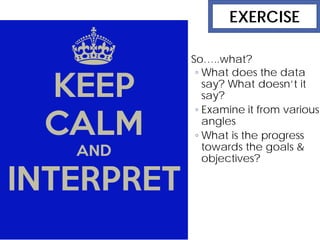 Interpret data So…..what?
◦ What does the data
say? What doesn’t it
say?
◦ Examine it from various
angles
◦ What is the progress
towards the goals &
objectives?
EXERCISE
 
