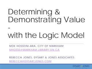 Determining &
Demonstrating Value
-
with the Logic Model
MOE HOSSEINI-ARA, CITY OF MARKHAM
MHOSSE@MARKHAM.LIBRARY.ON.CA
REBECCA JONES, DYSART & JONES ASSOCIATES
REBECCA@DYSARTJONES.COM
 
