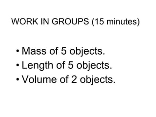 WORK IN GROUPS (15 minutes) Mass of 5 objects. Length of 5 objects. Volume of 2 objects. 
