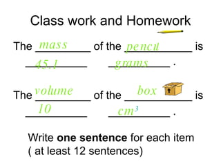 Class work and Homework The _________ of the ___________ is  __________  __________ . mass   grams   45.1   pencil   The _________ of the ___________ is  __________  __________ . cm 3   10   box   volume  Write  one sentence  for each item ( at least 12 sentences) 